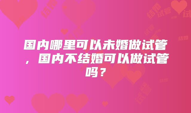国内哪里可以未婚做试管，国内不结婚可以做试管吗？