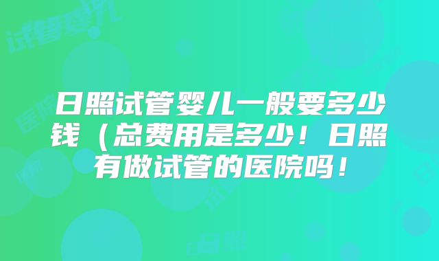 日照试管婴儿一般要多少钱（总费用是多少！日照有做试管的医院吗！