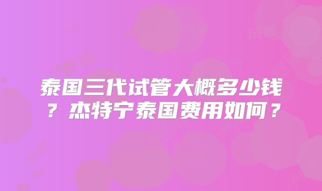 泰国三代试管大概多少钱?杰特宁泰国费用如何?
