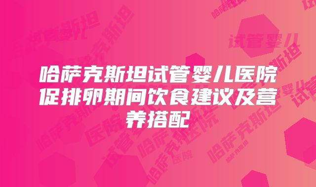 哈萨克斯坦试管婴儿医院促排卵期间饮食建议及营养搭配