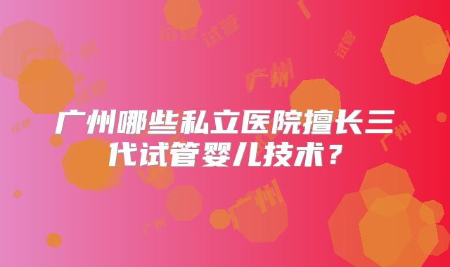 广州哪些私立医院擅长三代试管婴儿技术?