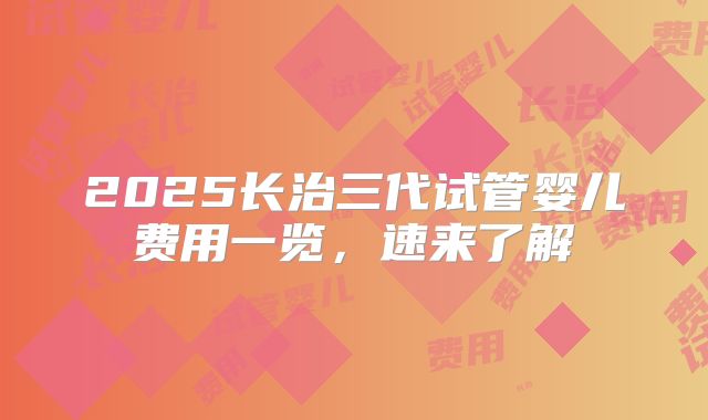2025长治三代试管婴儿费用一览,速来了解