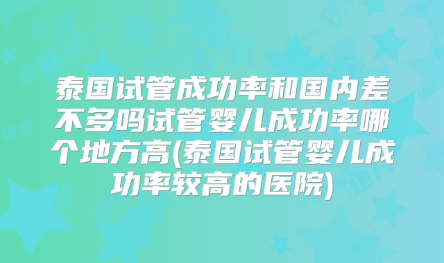 泰国试管成功率和国内差不多吗试管婴儿成功率哪个地方高(泰国试管婴儿成功率较高的医院)
