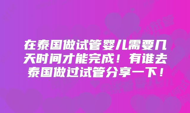 在泰国做试管婴儿需要几天时间才能完成！有谁去泰国做过试管分享一下！