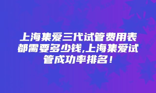 上海集爱三代试管费用表都需要多少钱,上海集爱试管成功率排名！