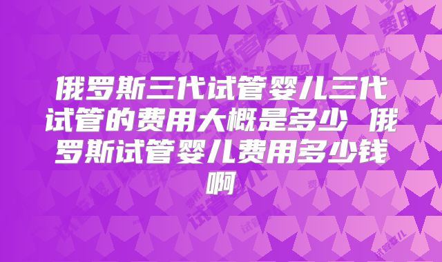 俄罗斯三代试管婴儿三代试管的费用大概是多少 俄罗斯试管婴儿费用多少钱啊