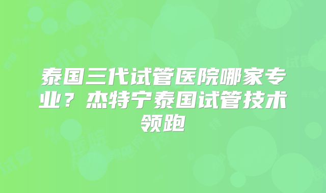 泰国三代试管医院哪家专业？杰特宁泰国试管技术领跑