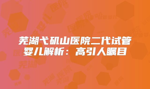 芜湖弋矶山医院二代试管婴儿解析：高引人瞩目