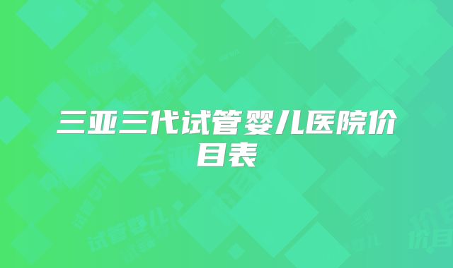 三亚三代试管婴儿医院价目表