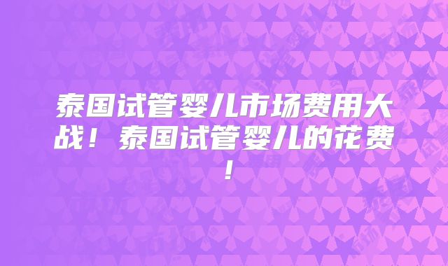 泰国试管婴儿市场费用大战！泰国试管婴儿的花费！