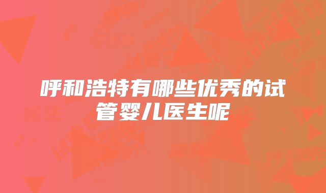 呼和浩特有哪些优秀的试管婴儿医生呢