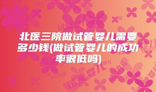 北医三院做试管婴儿需要多少钱(做试管婴儿的成功率很低吗)