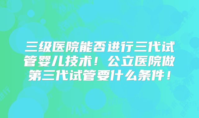 三级医院能否进行三代试管婴儿技术！公立医院做第三代试管要什么条件！