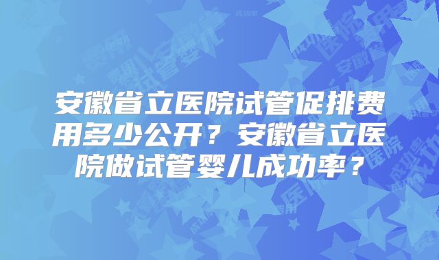 安徽省立医院试管促排费用多少公开？安徽省立医院做试管婴儿成功率？