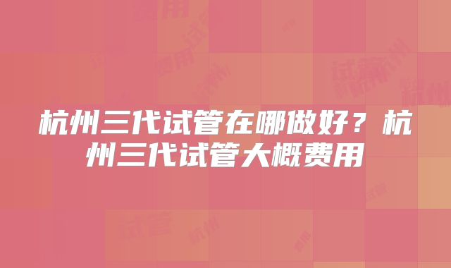 杭州三代试管在哪做好？杭州三代试管大概费用