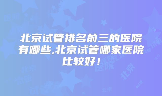 北京试管排名前三的医院有哪些,北京试管哪家医院比较好！