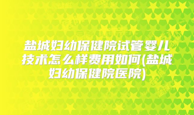 盐城妇幼保健院试管婴儿技术怎么样费用如何(盐城妇幼保健院医院)