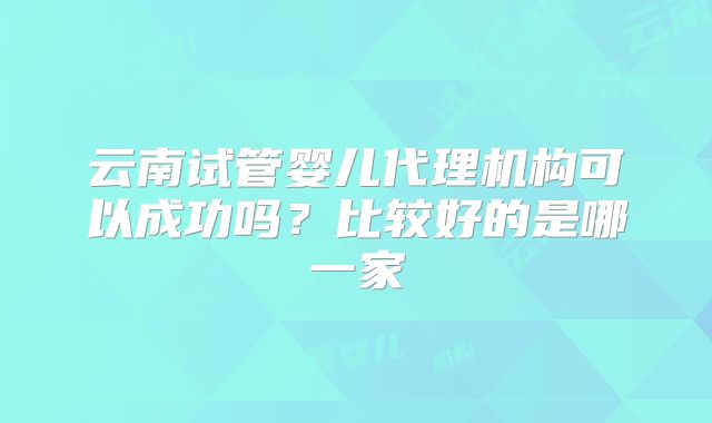 云南试管婴儿代理机构可以成功吗？比较好的是哪一家