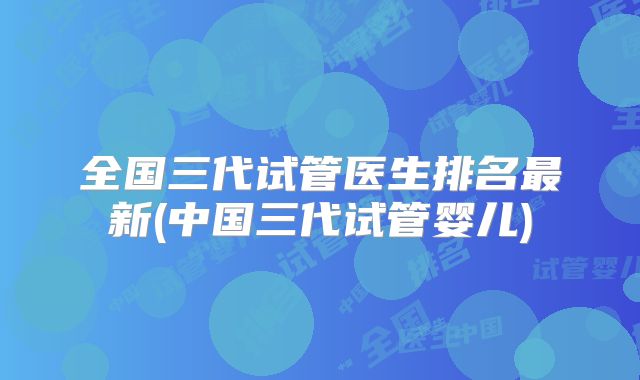 全国三代试管医生排名最新(中国三代试管婴儿)