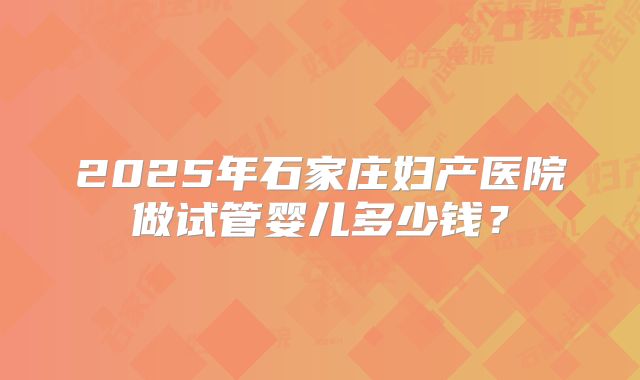 2025年石家庄妇产医院做试管婴儿多少钱？
