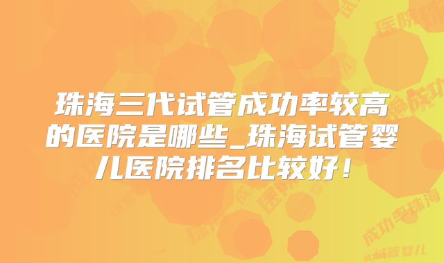 珠海三代试管成功率较高的医院是哪些_珠海试管婴儿医院排名比较好！