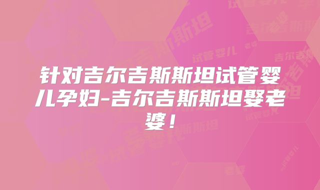 针对吉尔吉斯斯坦试管婴儿孕妇-吉尔吉斯斯坦娶老婆！