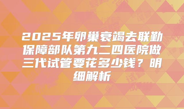 2025年卵巢衰竭去联勤保障部队第九二四医院做三代试管要花多少钱？明细解析