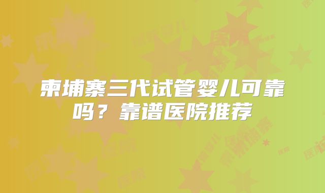 柬埔寨三代试管婴儿可靠吗？靠谱医院推荐