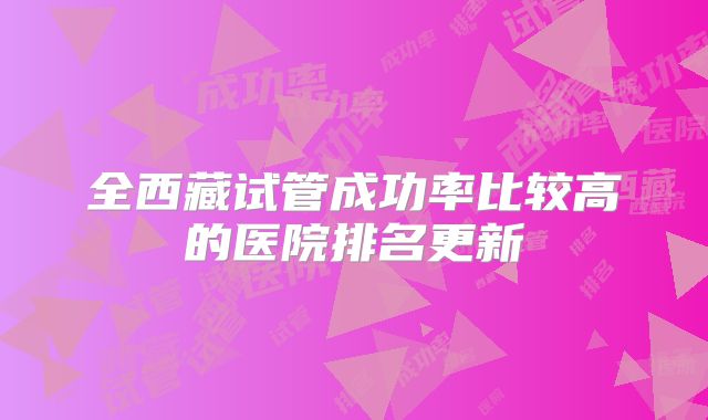 全西藏试管成功率比较高的医院排名更新
