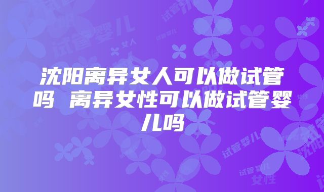 沈阳离异女人可以做试管吗 离异女性可以做试管婴儿吗