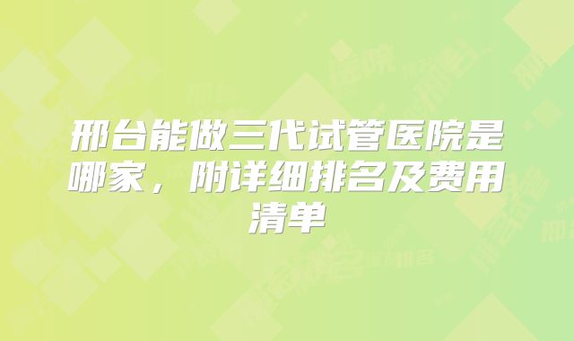 邢台能做三代试管医院是哪家，附详细排名及费用清单