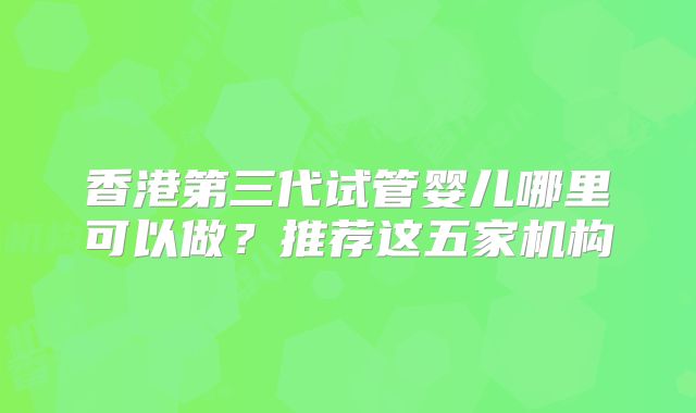 香港第三代试管婴儿哪里可以做?推荐这五家机构