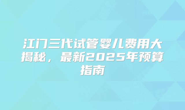 江门三代试管婴儿费用大揭秘，最新2025年预算指南
