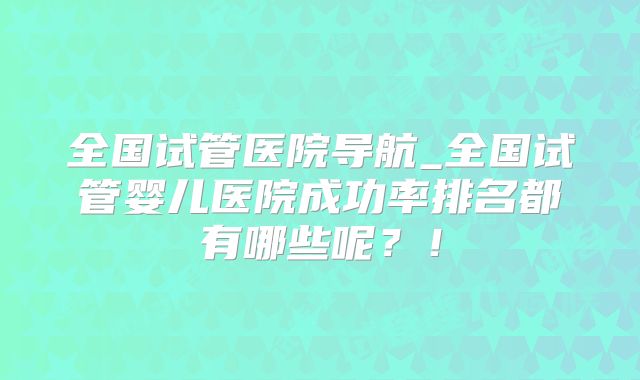 全国试管医院导航_全国试管婴儿医院成功率排名都有哪些呢？！