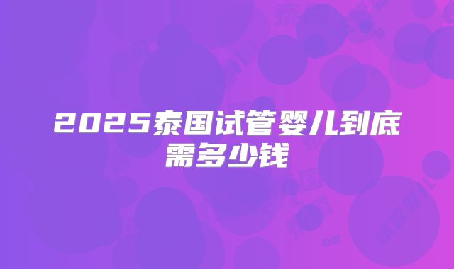 2025泰国试管婴儿到底需多少钱