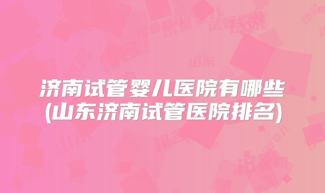 济南试管婴儿医院有哪些(山东济南试管医院排名)