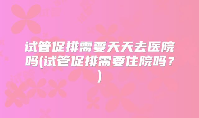 试管促排需要天天去医院吗(试管促排需要住院吗？)