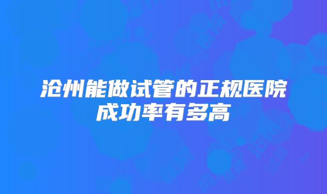 沧州能做试管的正规医院成功率有多高