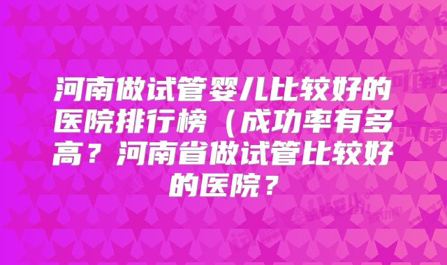 河南做试管婴儿比较好的医院排行榜（成功率有多高？河南省做试管比较好的医院？