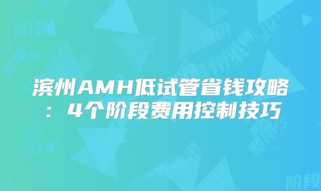 滨州AMH低试管省钱攻略：4个阶段费用控制技巧