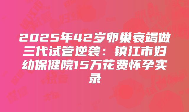 2025年42岁卵巢衰竭做三代试管逆袭：镇江市妇幼保健院15万花费怀孕实录
