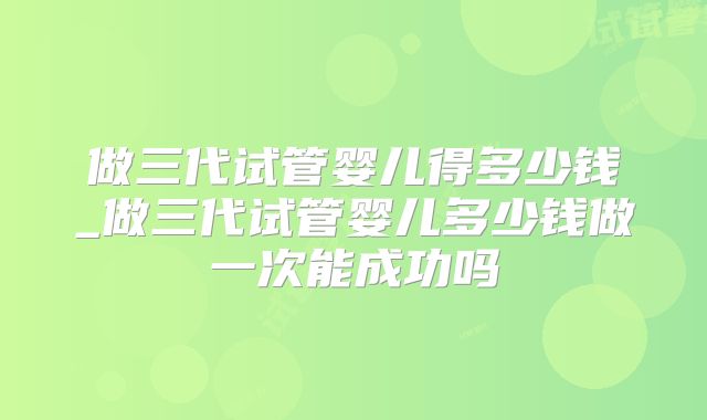做三代试管婴儿得多少钱_做三代试管婴儿多少钱做一次能成功吗