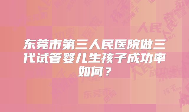 东莞市第三人民医院做三代试管婴儿生孩子成功率如何？