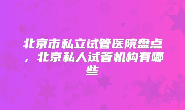 北京市私立试管医院盘点，北京私人试管机构有哪些
