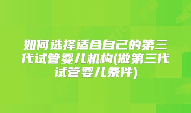 如何选择适合自己的第三代试管婴儿机构(做第三代试管婴儿条件)