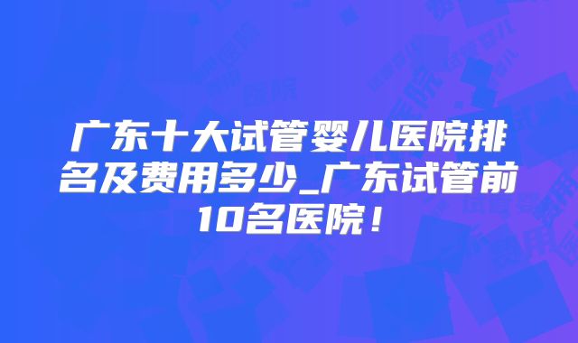 广东十大试管婴儿医院排名及费用多少_广东试管前10名医院!