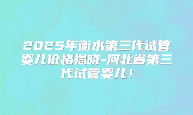 2025年衡水第三代试管婴儿价格揭晓-河北省第三代试管婴儿!