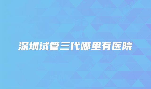 深圳试管三代哪里有医院