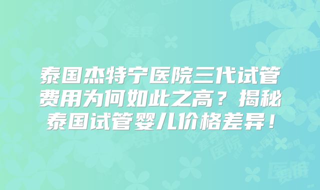 泰国杰特宁医院三代试管费用为何如此之高？揭秘泰国试管婴儿价格差异！