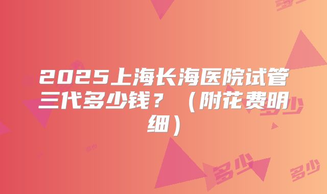 2025上海长海医院试管三代多少钱?(附花费明细)
